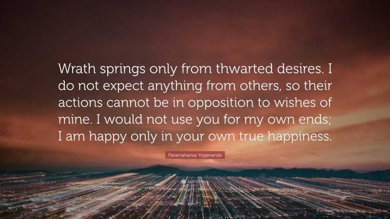 Paramahansa Yogananda Quote: “Wrath springs only from thwarted desires. I do not expect anything from others, so their actions cannot be in opposition to wishes of mine. I would not use you for my own ends; I am happy only in your own true happiness.”