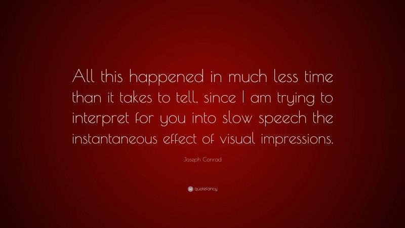 Joseph Conrad Quote: “All this happened in much less time than it takes to tell, since I am trying to interpret for you into slow speech the instantaneous effect of visual impressions.”