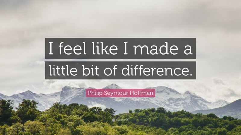 Philip Seymour Hoffman Quote: “I feel like I made a little bit of difference.”