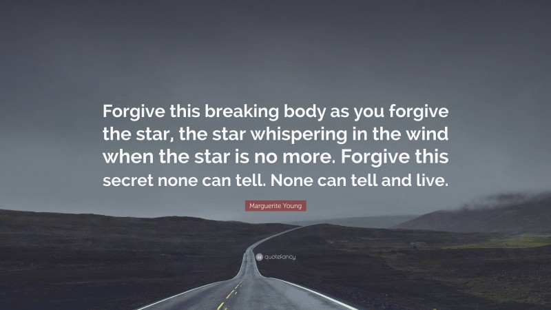 Marguerite Young Quote: “Forgive this breaking body as you forgive the star, the star whispering in the wind when the star is no more. Forgive this secret none can tell. None can tell and live.”