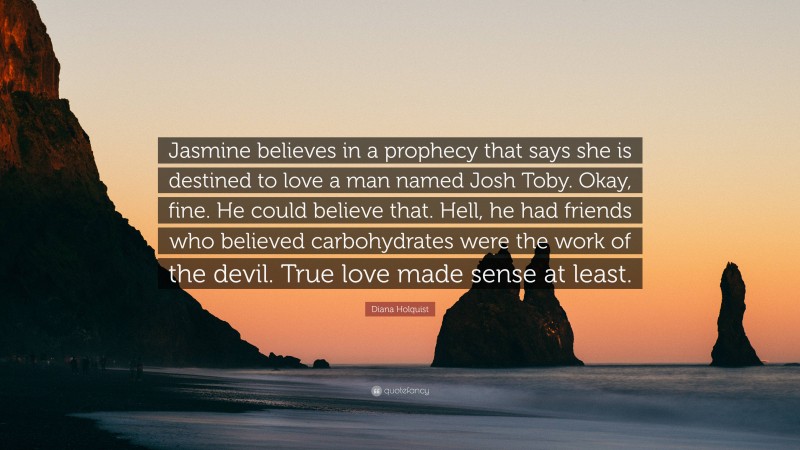 Diana Holquist Quote: “Jasmine believes in a prophecy that says she is destined to love a man named Josh Toby. Okay, fine. He could believe that. Hell, he had friends who believed carbohydrates were the work of the devil. True love made sense at least.”