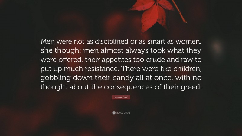 Lauren Groff Quote: “Men were not as disciplined or as smart as women, she though: men almost always took what they were offered, their appetites too crude and raw to put up much resistance. There were like children, gobbling down their candy all at once, with no thought about the consequences of their greed.”