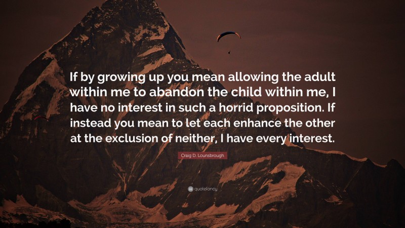 Craig D. Lounsbrough Quote: “If by growing up you mean allowing the adult within me to abandon the child within me, I have no interest in such a horrid proposition. If instead you mean to let each enhance the other at the exclusion of neither, I have every interest.”