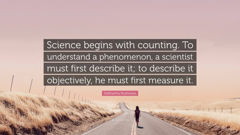 Siddhartha Mukherjee Quote: “Science begins with counting. To understand a phenomenon, a scientist must first describe it; to describe it objectively, he must first measure it.”