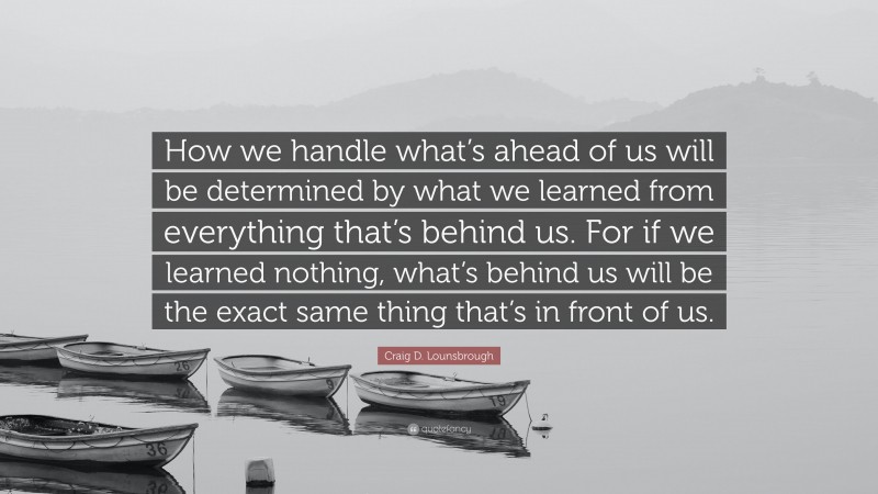 Craig D. Lounsbrough Quote: “How we handle what’s ahead of us will be determined by what we learned from everything that’s behind us. For if we learned nothing, what’s behind us will be the exact same thing that’s in front of us.”