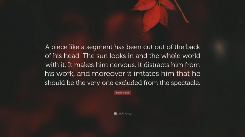 Franz Kafka Quote: “A piece like a segment has been cut out of the back of his head. The sun looks in and the whole world with it. It makes him nervous, it distracts him from his work, and moreover it irritates him that he should be the very one excluded from the spectacle.”