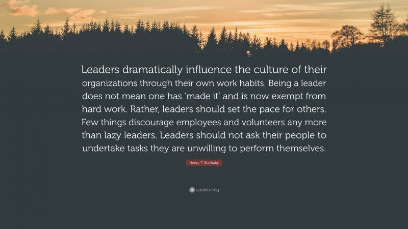 Henry T. Blackaby Quote: “Leaders dramatically influence the culture of their organizations through their own work habits. Being a leader does not mean one has ‘made it’ and is now exempt from hard work. Rather, leaders should set the pace for others. Few things discourage employees and volunteers any more than lazy leaders. Leaders should not ask their people to undertake tasks they are unwilling to perform themselves.”