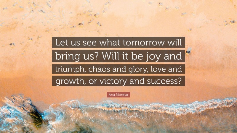 Ana Monnar Quote: “Let us see what tomorrow will bring us? Will it be joy and triumph, chaos and glory, love and growth, or victory and success?”