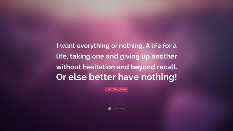 Ivan Turgenev Quote: “I want everything or nothing. A life for a life, taking one and giving up another without hesitation and beyond recall. Or else better have nothing!”