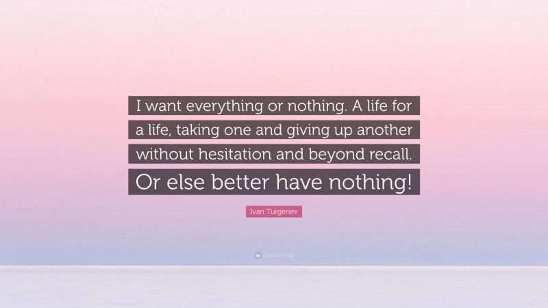 Ivan Turgenev Quote: “I want everything or nothing. A life for a life, taking one and giving up another without hesitation and beyond recall. Or else better have nothing!”