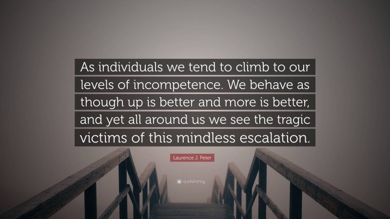 Laurence J. Peter Quote: “As individuals we tend to climb to our levels of incompetence. We behave as though up is better and more is better, and yet all around us we see the tragic victims of this mindless escalation.”