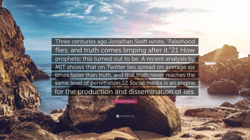 Christiana Figueres Quote: “Three centuries ago Jonathan Swift wrote, “Falsehood flies, and truth comes limping after it.”21 How prophetic this turned out to be. A recent analysis by MIT shows that on Twitter lies spread on average six times faster than truth, and that truth never reaches the same level of penetration.22 Social media is an engine for the production and dissemination of lies.”