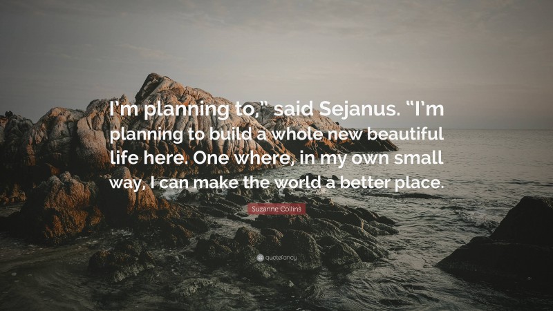 Suzanne Collins Quote: “I’m planning to,” said Sejanus. “I’m planning to build a whole new beautiful life here. One where, in my own small way, I can make the world a better place.”