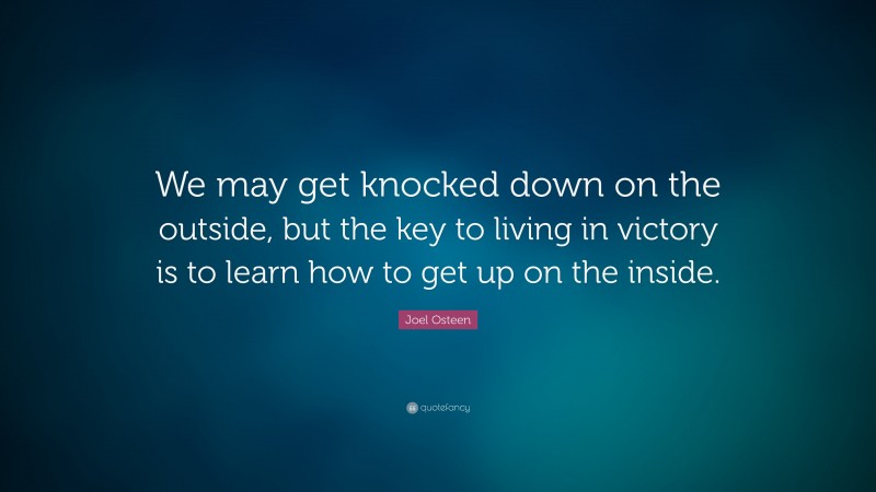 Joel Osteen Quote: “We may get knocked down on the outside, but the key to living in victory is to learn how to get up on the inside.”