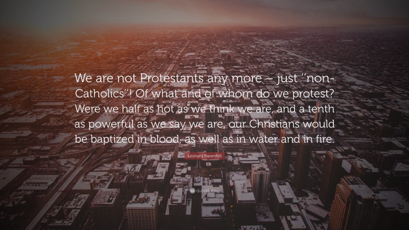 Leonard Ravenhill Quote: “We are not Protestants any more – just ‘‘non-Catholics’’! Of what and of whom do we protest? Were we half as hot as we think we are, and a tenth as powerful as we say we are, our Christians would be baptized in blood, as well as in water and in fire.”