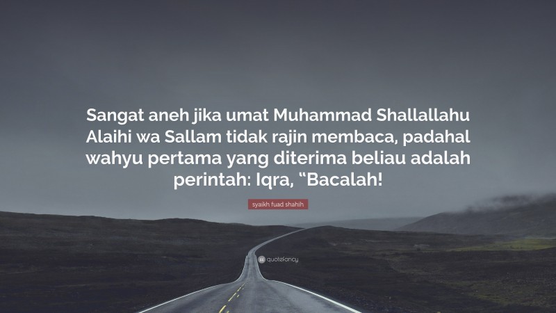 syaikh fuad shahih Quote: “Sangat aneh jika umat Muhammad Shallallahu Alaihi wa Sallam tidak rajin membaca, padahal wahyu pertama yang diterima beliau adalah perintah: Iqra, “Bacalah!”