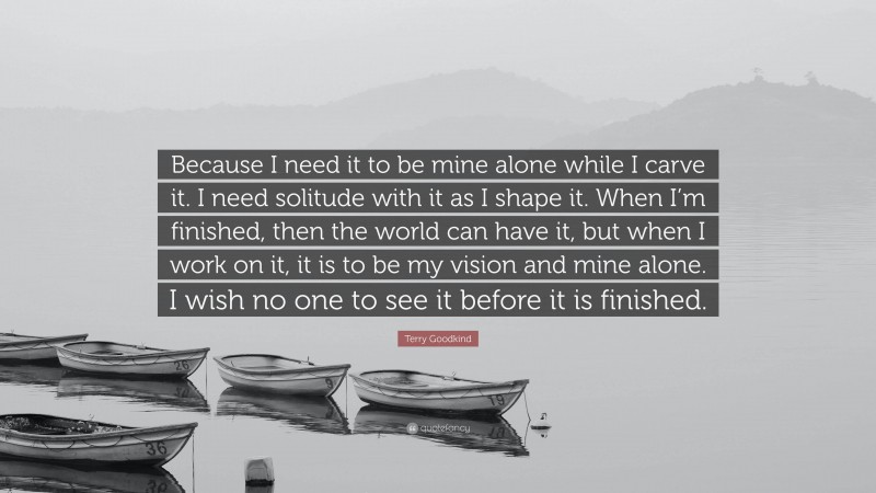 Terry Goodkind Quote: “Because I need it to be mine alone while I carve it. I need solitude with it as I shape it. When I’m finished, then the world can have it, but when I work on it, it is to be my vision and mine alone. I wish no one to see it before it is finished.”