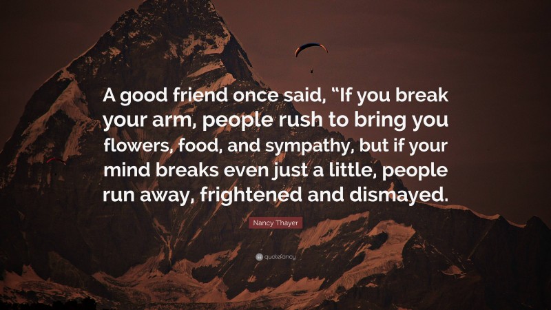 Nancy Thayer Quote: “A good friend once said, “If you break your arm, people rush to bring you flowers, food, and sympathy, but if your mind breaks even just a little, people run away, frightened and dismayed.”