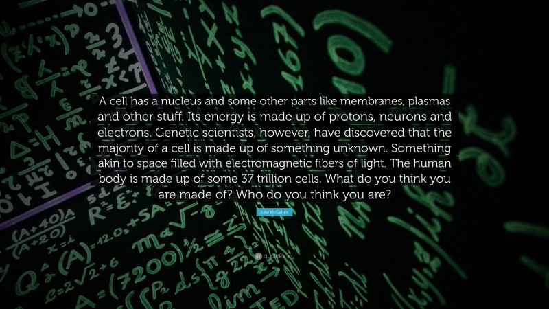 Kate McGahan Quote: “A cell has a nucleus and some other parts like membranes, plasmas and other stuff. Its energy is made up of protons, neurons and electrons. Genetic scientists, however, have discovered that the majority of a cell is made up of something unknown. Something akin to space filled with electromagnetic fibers of light. The human body is made up of some 37 trillion cells. What do you think you are made of? Who do you think you are?”