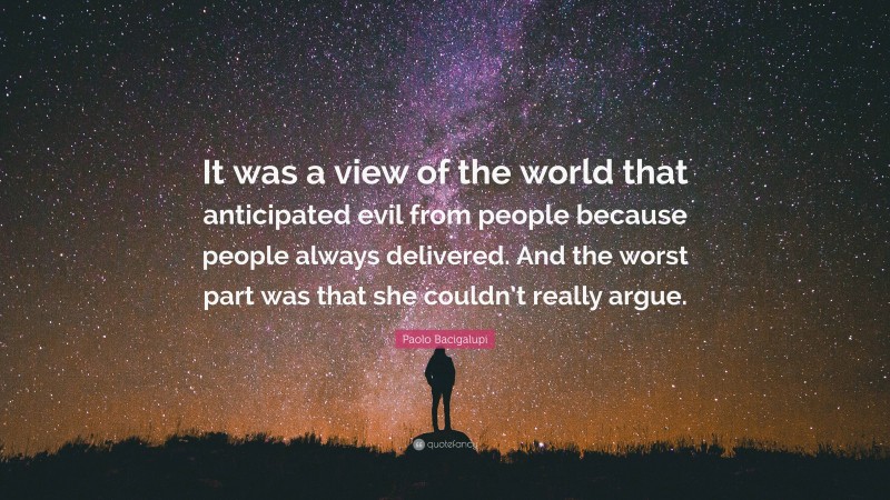 Paolo Bacigalupi Quote: “It was a view of the world that anticipated evil from people because people always delivered. And the worst part was that she couldn’t really argue.”