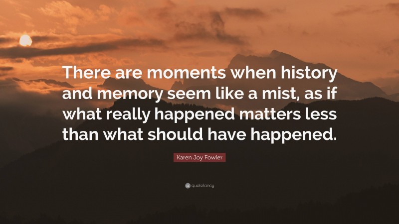 Karen Joy Fowler Quote: “There are moments when history and memory seem like a mist, as if what really happened matters less than what should have happened.”