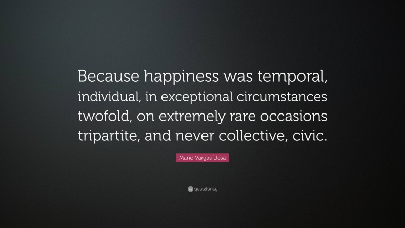 Mario Vargas Llosa Quote: “Because happiness was temporal, individual, in exceptional circumstances twofold, on extremely rare occasions tripartite, and never collective, civic.”