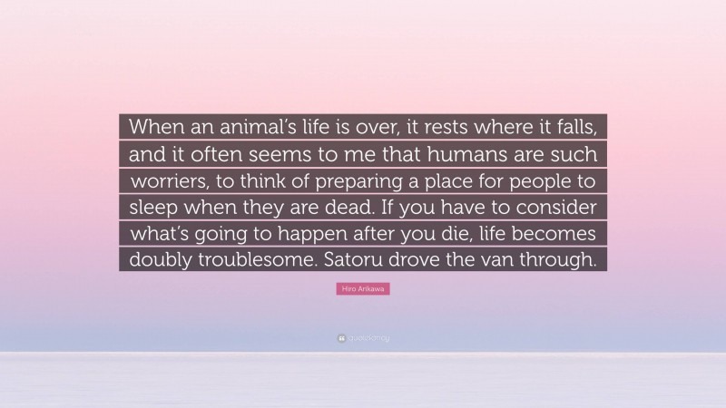 Hiro Arikawa Quote: “When an animal’s life is over, it rests where it falls, and it often seems to me that humans are such worriers, to think of preparing a place for people to sleep when they are dead. If you have to consider what’s going to happen after you die, life becomes doubly troublesome. Satoru drove the van through.”