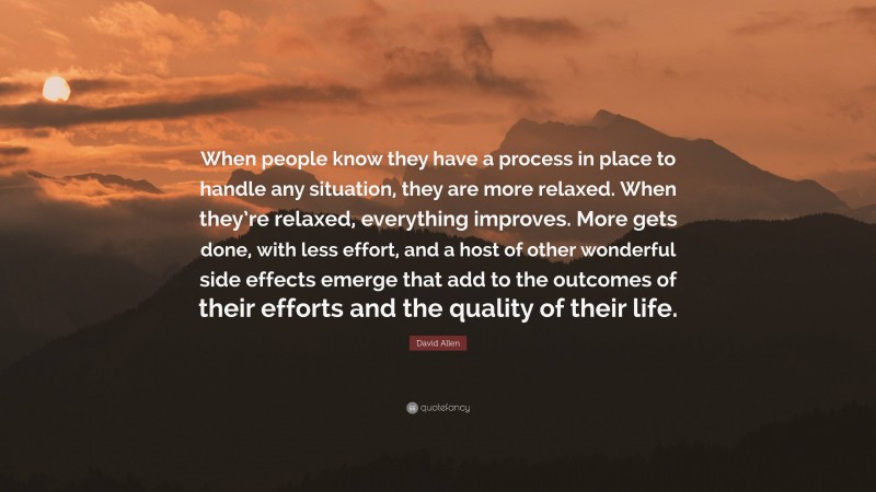 David Allen Quote: “When people know they have a process in place to handle any situation, they are more relaxed. When they’re relaxed, everything improves. More gets done, with less effort, and a host of other wonderful side effects emerge that add to the outcomes of their efforts and the quality of their life.”