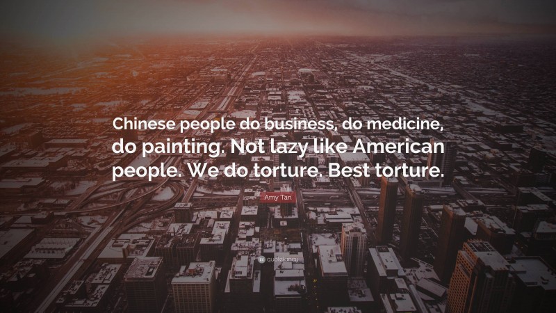 Amy Tan Quote: “Chinese people do business, do medicine, do painting. Not lazy like American people. We do torture. Best torture.”
