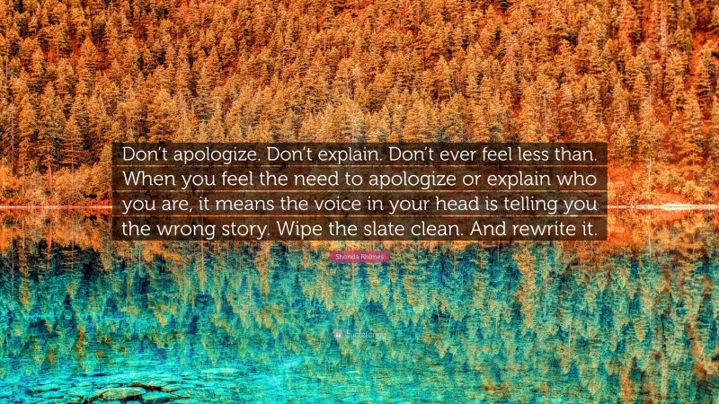 Shonda Rhimes Quote: “Don’t apologize. Don’t explain. Don’t ever feel less than. When you feel the need to apologize or explain who you are, it means the voice in your head is telling you the wrong story. Wipe the slate clean. And rewrite it.”