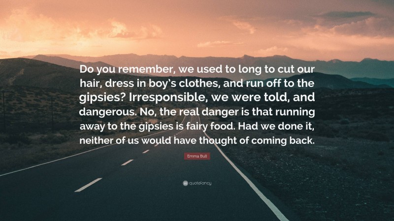 Emma Bull Quote: “Do you remember, we used to long to cut our hair, dress in boy’s clothes, and run off to the gipsies? Irresponsible, we were told, and dangerous. No, the real danger is that running away to the gipsies is fairy food. Had we done it, neither of us would have thought of coming back.”