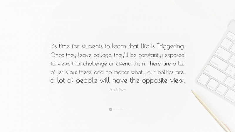 Jerry A. Coyne Quote: “It’s time for students to learn that Life is Triggering. Once they leave college, they’ll be constantly exposed to views that challenge or offend them. There are a lot of jerks out there, and no matter what your politics are, a lot of people will have the opposite view.”