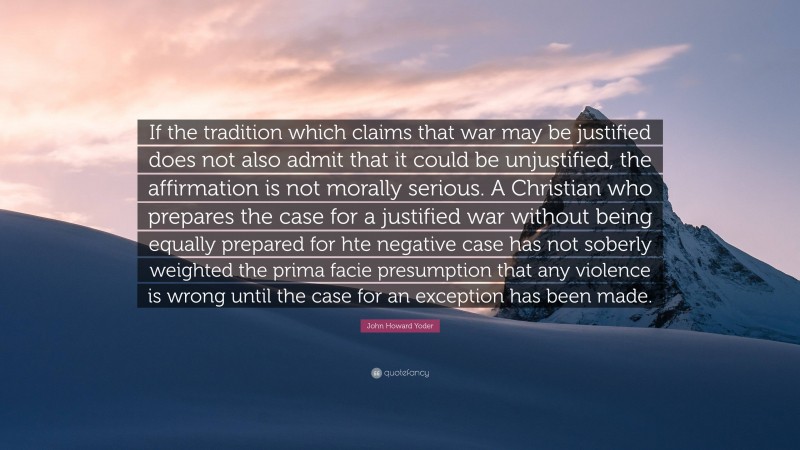 John Howard Yoder Quote: “If the tradition which claims that war may be justified does not also admit that it could be unjustified, the affirmation is not morally serious. A Christian who prepares the case for a justified war without being equally prepared for hte negative case has not soberly weighted the prima facie presumption that any violence is wrong until the case for an exception has been made.”
