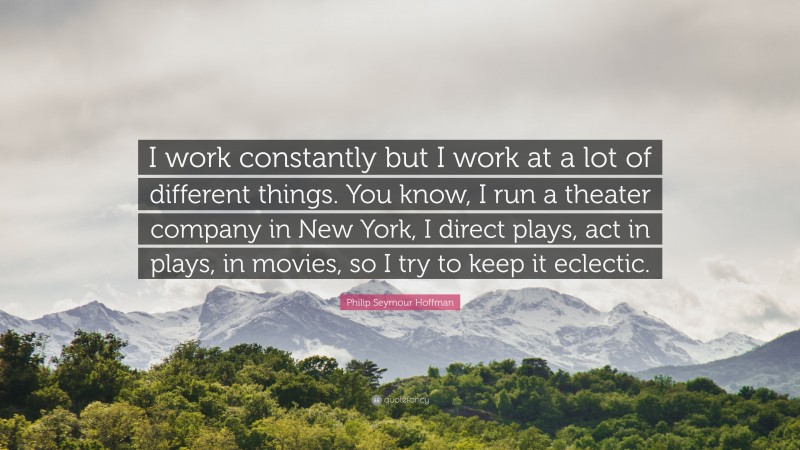 Philip Seymour Hoffman Quote: “I work constantly but I work at a lot of different things. You know, I run a theater company in New York, I direct plays, act in plays, in movies, so I try to keep it eclectic.”