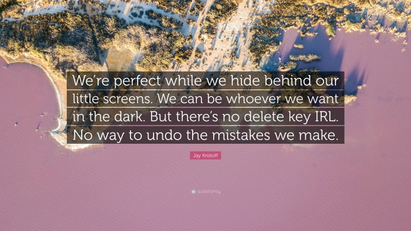 Jay Kristoff Quote: “We’re perfect while we hide behind our little screens. We can be whoever we want in the dark. But there’s no delete key IRL. No way to undo the mistakes we make.”