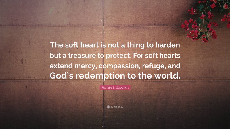 Richelle E. Goodrich Quote: “The soft heart is not a thing to harden but a treasure to protect. For soft hearts extend mercy, compassion, refuge, and God’s redemption to the world.”