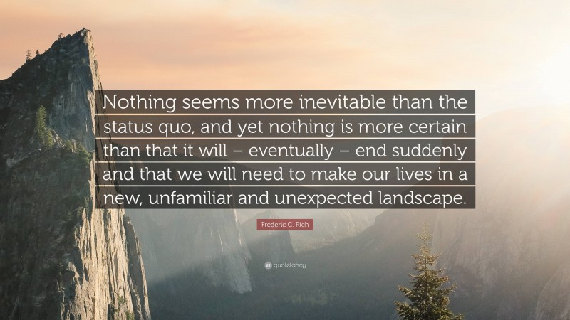 Frederic C. Rich Quote: “Nothing seems more inevitable than the status quo, and yet nothing is more certain than that it will – eventually – end suddenly and that we will need to make our lives in a new, unfamiliar and unexpected landscape.”