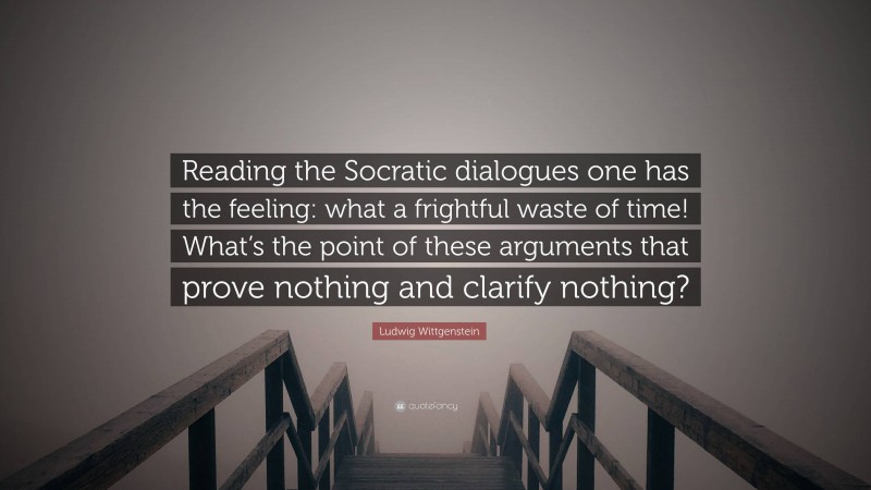 Ludwig Wittgenstein Quote: “Reading the Socratic dialogues one has the feeling: what a frightful waste of time! What’s the point of these arguments that prove nothing and clarify nothing?”