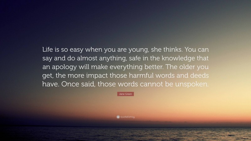 Jane Green Quote: “Life is so easy when you are young, she thinks. You can say and do almost anything, safe in the knowledge that an apology will make everything better. The older you get, the more impact those harmful words and deeds have. Once said, those words cannot be unspoken.”