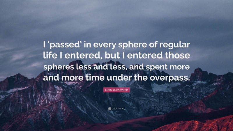 Lidia Yuknavitch Quote: “I ‘passed’ in every sphere of regular life I entered, but I entered those spheres less and less, and spent more and more time under the overpass.”