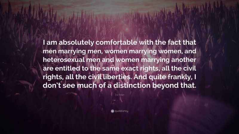 Joe Biden Quote: “I am absolutely comfortable with the fact that men marrying men, women marrying women, and heterosexual men and women marrying another are entitled to the same exact rights, all the civil rights, all the civil liberties. And quite frankly, I don’t see much of a distinction beyond that.”