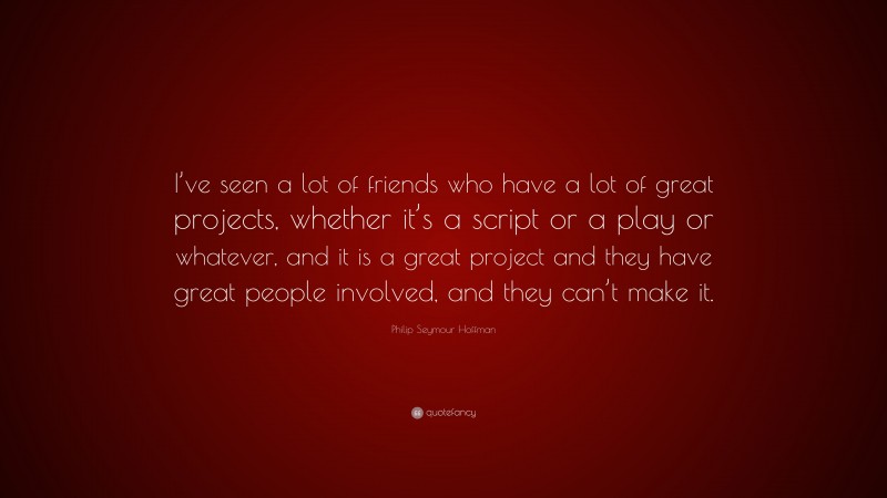 Philip Seymour Hoffman Quote: “I’ve seen a lot of friends who have a lot of great projects, whether it’s a script or a play or whatever, and it is a great project and they have great people involved, and they can’t make it.”