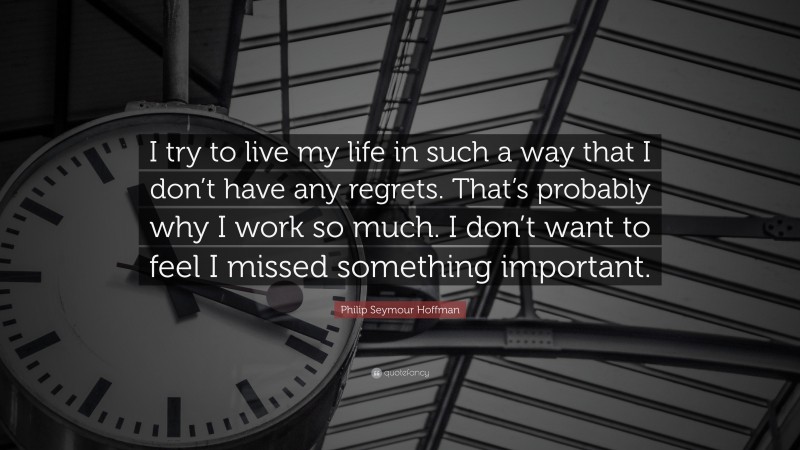 Philip Seymour Hoffman Quote: “I try to live my life in such a way that I don’t have any regrets. That’s probably why I work so much. I don’t want to feel I missed something important.”