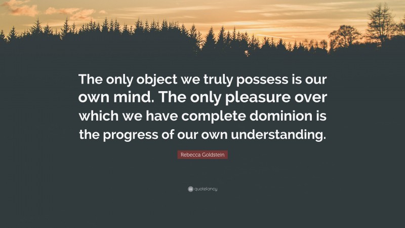 Rebecca Goldstein Quote: “The only object we truly possess is our own mind. The only pleasure over which we have complete dominion is the progress of our own understanding.”