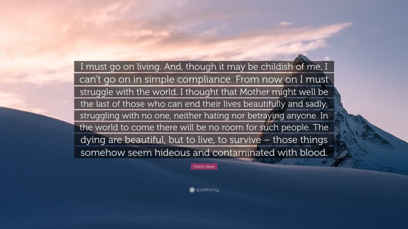 Osamu Dazai Quote: “I must go on living. And, though it may be childish of me, I can’t go on in simple compliance. From now on I must struggle with the world. I thought that Mother might well be the last of those who can end their lives beautifully and sadly, struggling with no one, neither hating nor betraying anyone. In the world to come there will be no room for such people. The dying are beautiful, but to live, to survive – those things somehow seem hideous and contaminated with blood.”