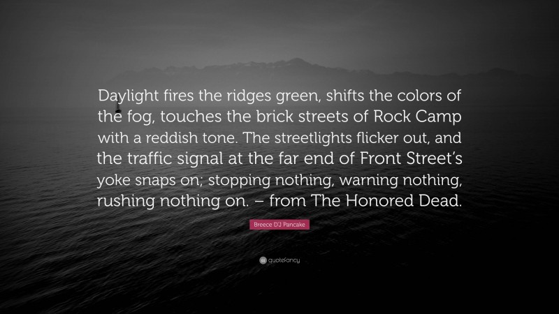 Breece D'J Pancake Quote: “Daylight fires the ridges green, shifts the colors of the fog, touches the brick streets of Rock Camp with a reddish tone. The streetlights flicker out, and the traffic signal at the far end of Front Street’s yoke snaps on; stopping nothing, warning nothing, rushing nothing on. – from The Honored Dead.”