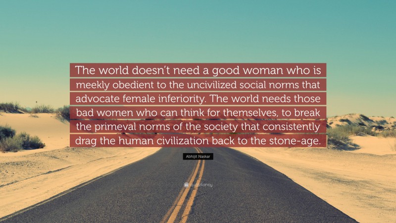 Abhijit Naskar Quote: “The world doesn’t need a good woman who is meekly obedient to the uncivilized social norms that advocate female inferiority. The world needs those bad women who can think for themselves, to break the primeval norms of the society that consistently drag the human civilization back to the stone-age.”