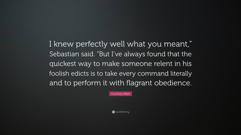 Courtney Milan Quote: “I knew perfectly well what you meant,” Sebastian said. “But I’ve always found that the quickest way to make someone relent in his foolish edicts is to take every command literally and to perform it with flagrant obedience.”