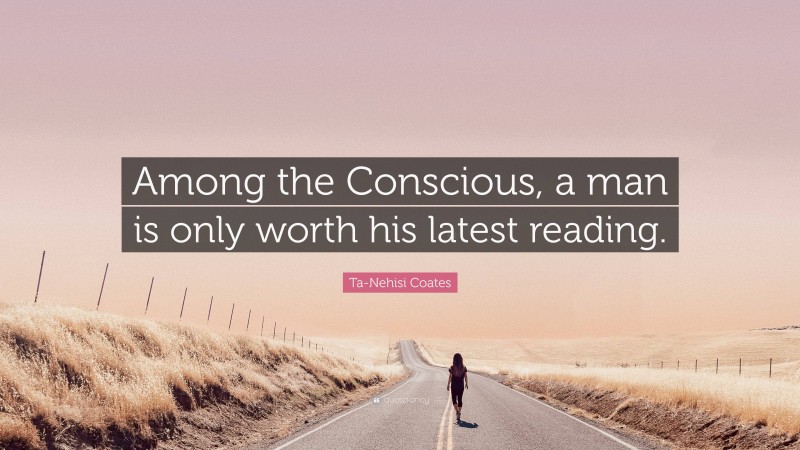 Ta-Nehisi Coates Quote: “Among the Conscious, a man is only worth his latest reading.”