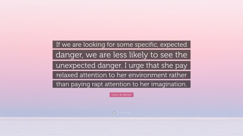 Gavin de Becker Quote: “If we are looking for some specific, expected danger, we are less likely to see the unexpected danger. I urge that she pay relaxed attention to her environment rather than paying rapt attention to her imagination.”